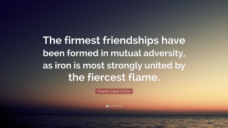 Charles Caleb Colton Quote: “The firmest friendships have been formed in mutual adversity, as iron is most strongly united by the fiercest flame.”