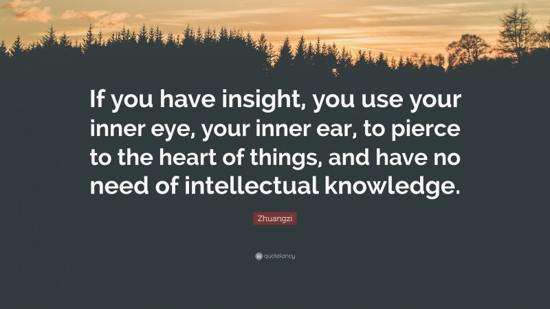 Zhuangzi Quote: “If you have insight, you use your inner eye, your inner ear, to pierce to the heart of things, and have no need of intellectual knowledge.”