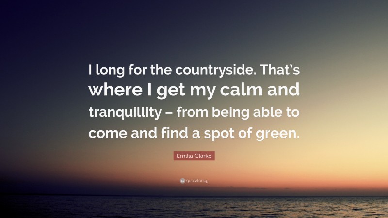 Emilia Clarke Quote: “I long for the countryside. That’s where I get my calm and tranquillity – from being able to come and find a spot of green.”