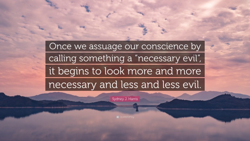 Sydney J. Harris Quote: “Once we assuage our conscience by calling something a “necessary evil”, it begins to look more and more necessary and less and less evil.”