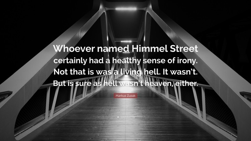 Markus Zusak Quote: “Whoever named Himmel Street certainly had a healthy sense of irony. Not that is was a living hell. It wasn’t. But is sure as hell wasn’t heaven, either.”