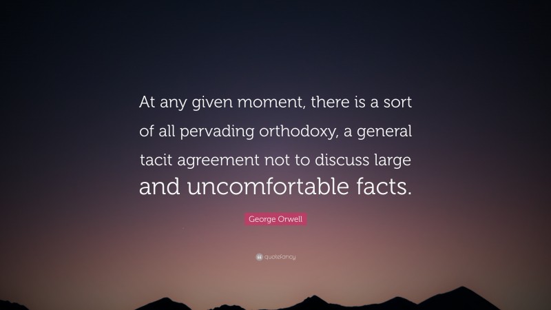 George Orwell Quote: “At any given moment, there is a sort of all pervading orthodoxy, a general tacit agreement not to discuss large and uncomfortable facts.”