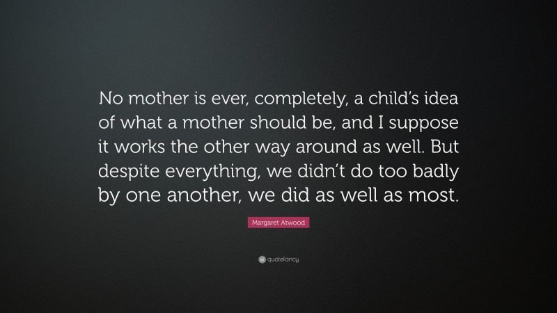Margaret Atwood Quote: “No mother is ever, completely, a child’s idea of what a mother should be, and I suppose it works the other way around as well. But despite everything, we didn’t do too badly by one another, we did as well as most.”