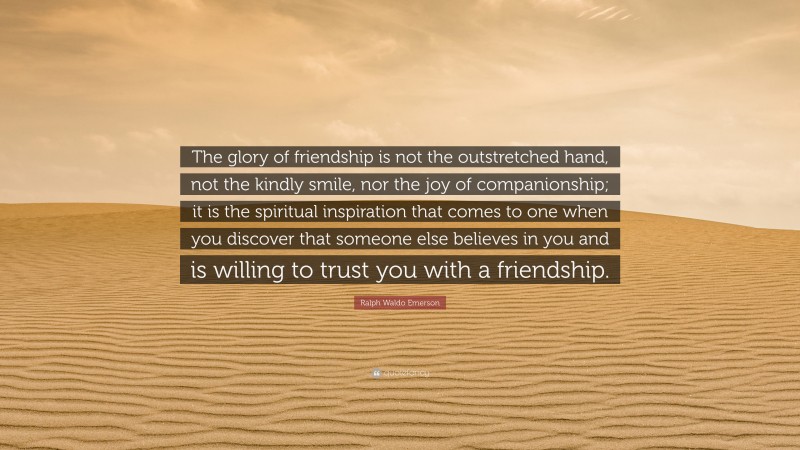 Ralph Waldo Emerson Quote: “The glory of friendship is not the outstretched hand, not the kindly smile, nor the joy of companionship; it is the spiritual inspiration that comes to one when you discover that someone else believes in you and is willing to trust you with a friendship.”