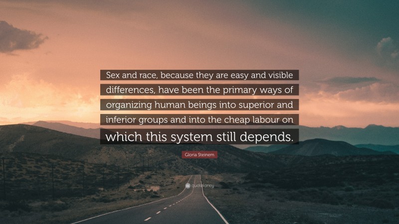 Gloria Steinem Quote: “Sex and race, because they are easy and visible differences, have been the primary ways of organizing human beings into superior and inferior groups and into the cheap labour on which this system still depends.”