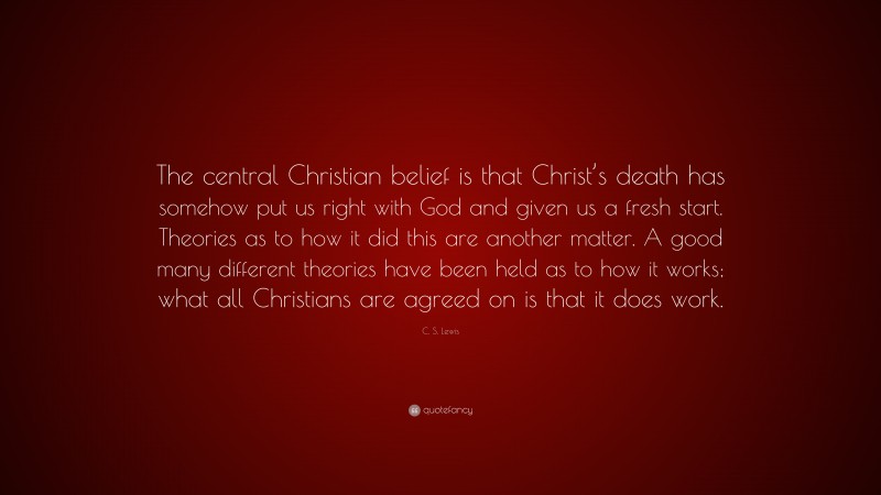 C. S. Lewis Quote: “The central Christian belief is that Christ’s death has somehow put us right with God and given us a fresh start. Theories as to how it did this are another matter. A good many different theories have been held as to how it works; what all Christians are agreed on is that it does work.”
