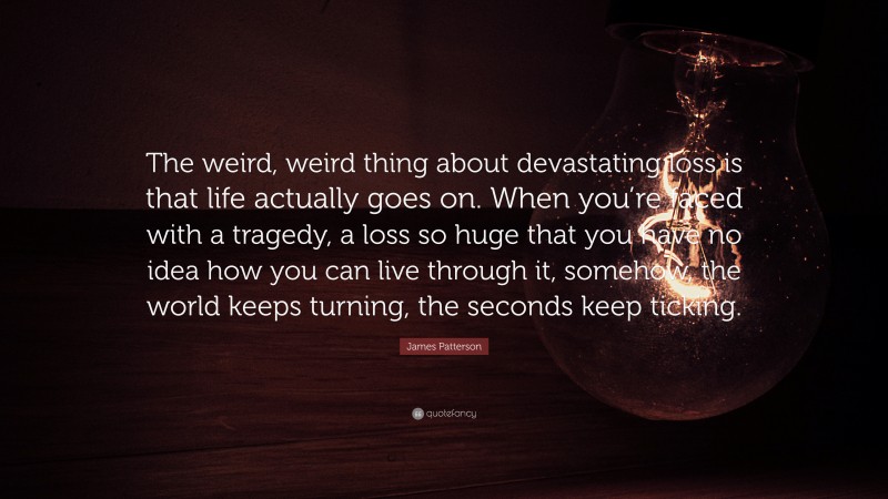 James Patterson Quote: “The weird, weird thing about devastating loss is that life actually goes on. When you’re faced with a tragedy, a loss so huge that you have no idea how you can live through it, somehow, the world keeps turning, the seconds keep ticking.”
