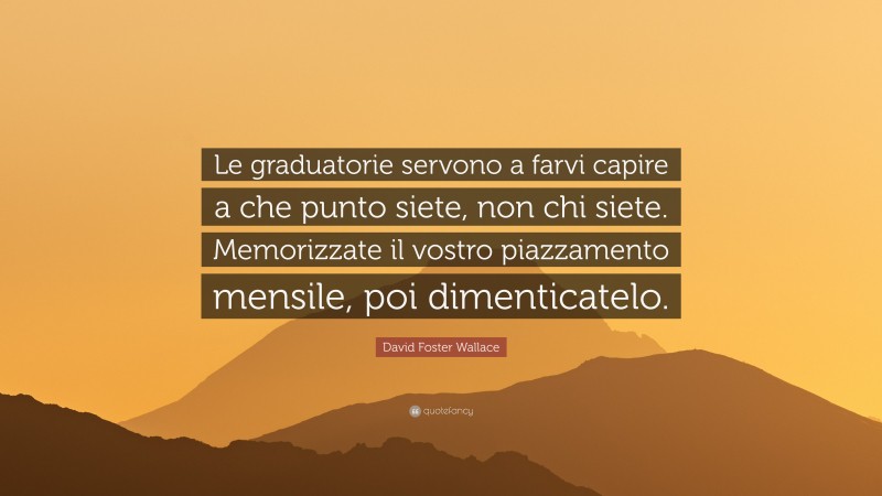 David Foster Wallace Quote: “Le graduatorie servono a farvi capire a che punto siete, non chi siete. Memorizzate il vostro piazzamento mensile, poi dimenticatelo.”