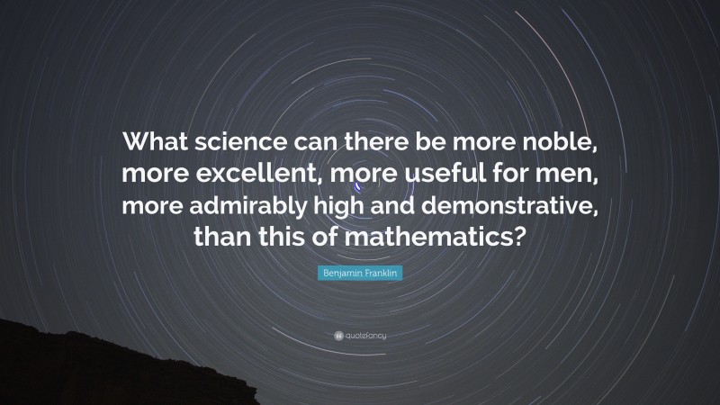 Benjamin Franklin Quote: “What science can there be more noble, more excellent, more useful for men, more admirably high and demonstrative, than this of mathematics?”