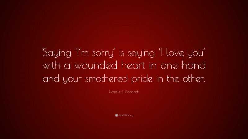 Richelle E. Goodrich Quote: “Saying ‘I’m sorry’ is saying ‘I love you’ with a wounded heart in one hand and your smothered pride in the other.”