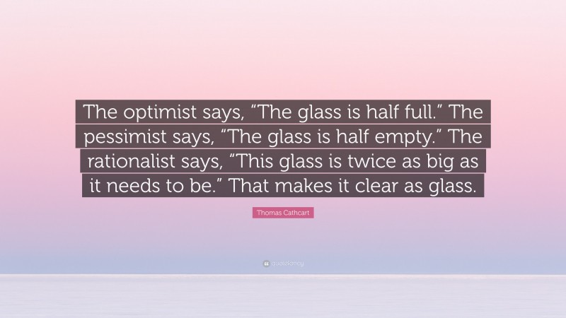 Thomas Cathcart Quote: “The optimist says, “The glass is half full.” The pessimist says, “The glass is half empty.” The rationalist says, “This glass is twice as big as it needs to be.” That makes it clear as glass.”