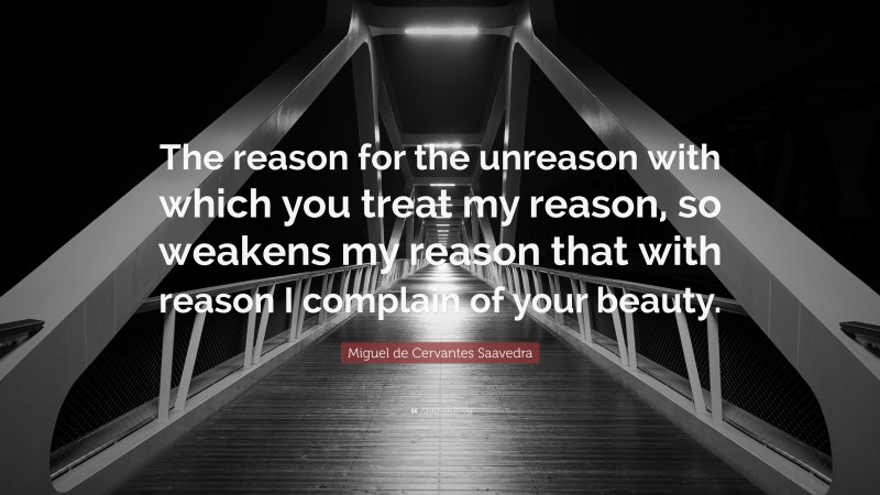 Miguel de Cervantes Saavedra Quote: “The reason for the unreason with which you treat my reason, so weakens my reason that with reason I complain of your beauty.”