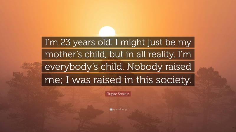 Tupac Shakur Quote: “I’m 23 years old. I might just be my mother’s child, but in all reality, I’m everybody’s child. Nobody raised me; I was raised in this society.”