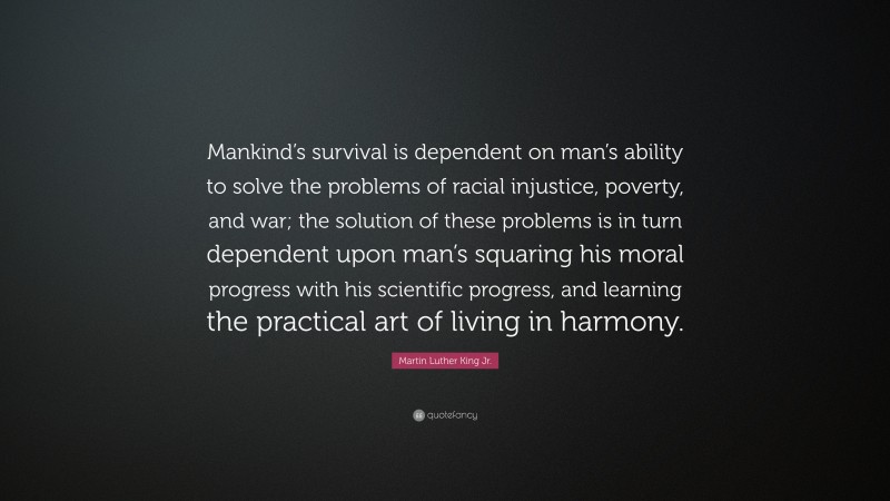 Martin Luther King Jr. Quote: “Mankind’s survival is dependent on man’s ability to solve the problems of racial injustice, poverty, and war; the solution of these problems is in turn dependent upon man’s squaring his moral progress with his scientific progress, and learning the practical art of living in harmony.”