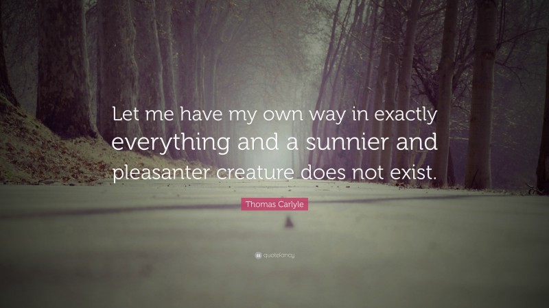 Thomas Carlyle Quote: “Let me have my own way in exactly everything and a sunnier and pleasanter creature does not exist.”