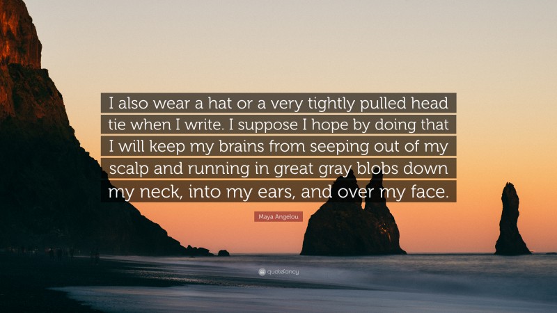 Maya Angelou Quote: “I also wear a hat or a very tightly pulled head tie when I write. I suppose I hope by doing that I will keep my brains from seeping out of my scalp and running in great gray blobs down my neck, into my ears, and over my face.”