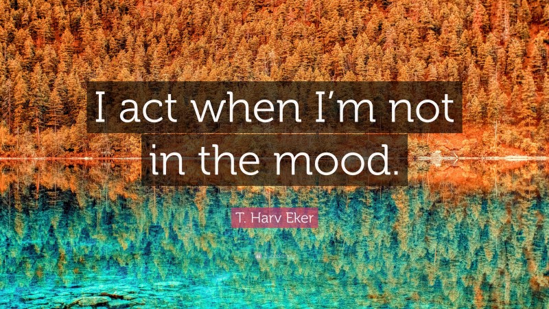 T. Harv Eker Quote: “I act when I’m not in the mood.”
