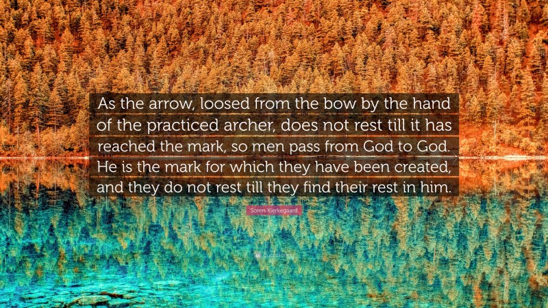 Soren Kierkegaard Quote: “As the arrow, loosed from the bow by the hand of the practiced archer, does not rest till it has reached the mark, so men pass from God to God. He is the mark for which they have been created, and they do not rest till they find their rest in him.”