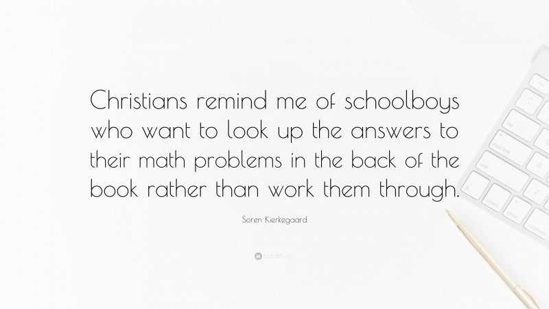 Soren Kierkegaard Quote: “Christians remind me of schoolboys who want to look up the answers to their math problems in the back of the book rather than work them through.”