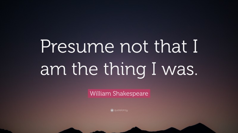 William Shakespeare Quote: “Presume not that I am the thing I was.”