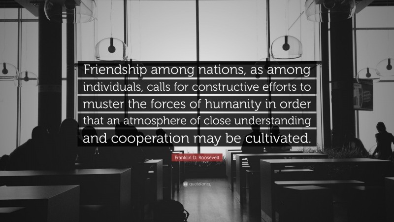 Franklin D. Roosevelt Quote: “Friendship among nations, as among individuals, calls for constructive efforts to muster the forces of humanity in order that an atmosphere of close understanding and cooperation may be cultivated.”