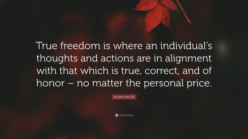 Bryant McGill Quote: “True freedom is where an individual’s thoughts and actions are in alignment with that which is true, correct, and of honor – no matter the personal price.”