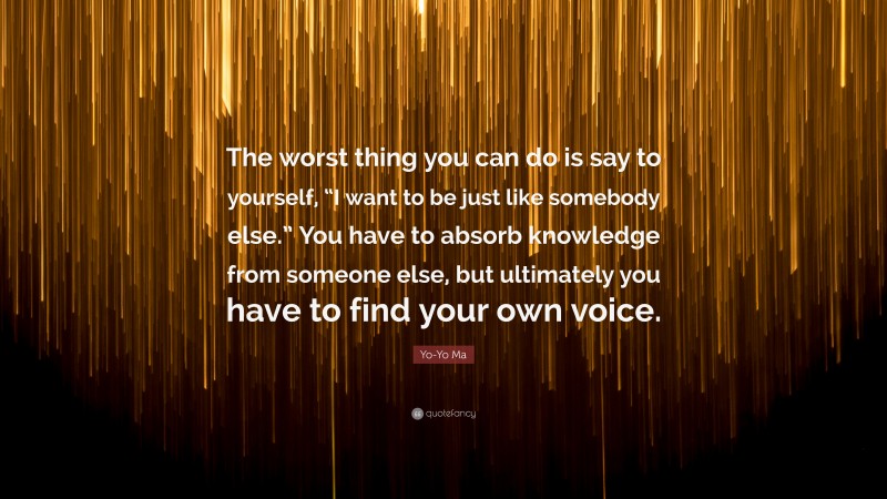 Yo-Yo Ma Quote: “The worst thing you can do is say to yourself, “I want to be just like somebody else.” You have to absorb knowledge from someone else, but ultimately you have to find your own voice.”