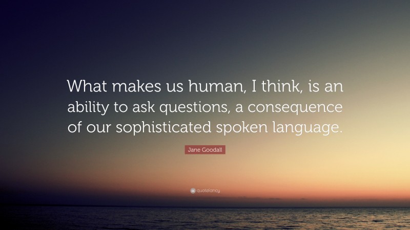Jane Goodall Quote: “What makes us human, I think, is an ability to ask questions, a consequence of our sophisticated spoken language.”