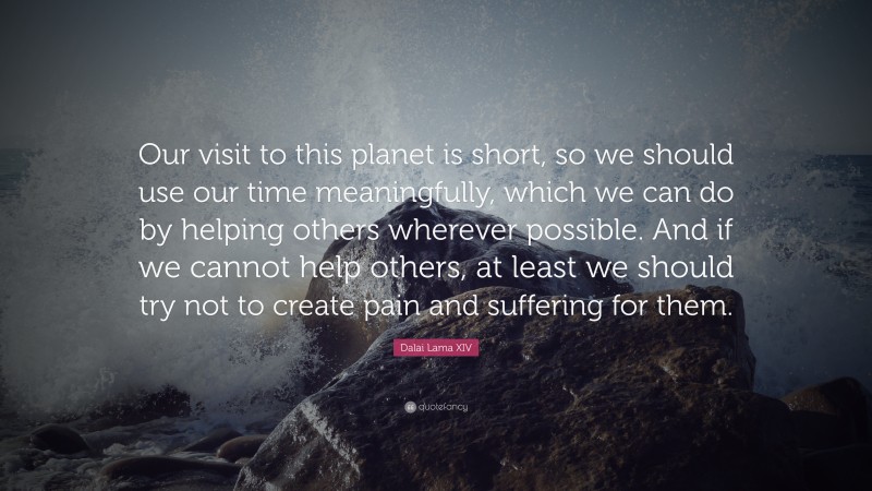 Dalai Lama XIV Quote: “Our visit to this planet is short, so we should use our time meaningfully, which we can do by helping others wherever possible. And if we cannot help others, at least we should try not to create pain and suffering for them.”
