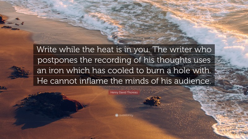 Henry David Thoreau Quote: “Write while the heat is in you. The writer who postpones the recording of his thoughts uses an iron which has cooled to burn a hole with. He cannot inflame the minds of his audience.”