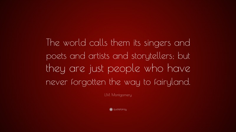 L.M. Montgomery Quote: “The world calls them its singers and poets and artists and storytellers; but they are just people who have never forgotten the way to fairyland.”
