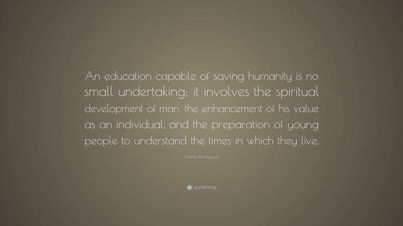 Maria Montessori Quote: “An education capable of saving humanity is no small undertaking; it involves the spiritual development of man, the enhancement of his value as an individual, and the preparation of young people to understand the times in which they live.”