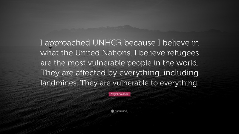 Angelina Jolie Quote: “I approached UNHCR because I believe in what the United Nations. I believe refugees are the most vulnerable people in the world. They are affected by everything, including landmines. They are vulnerable to everything.”