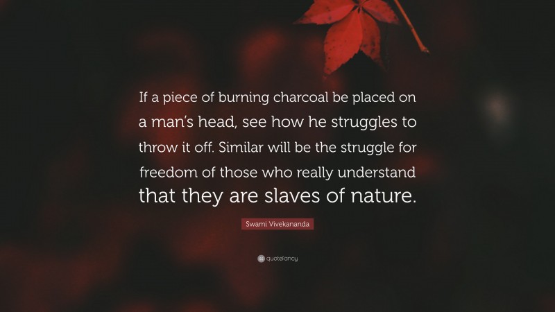 Swami Vivekananda Quote: “If a piece of burning charcoal be placed on a man’s head, see how he struggles to throw it off. Similar will be the struggle for freedom of those who really understand that they are slaves of nature.”
