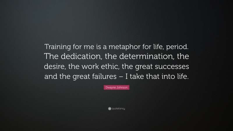Dwayne Johnson Quote: “Training for me is a metaphor for life, period. The dedication, the determination, the desire, the work ethic, the great successes and the great failures – I take that into life.”