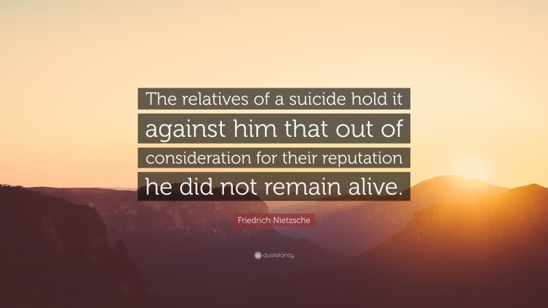 Friedrich Nietzsche Quote: “The relatives of a suicide hold it against him that out of consideration for their reputation he did not remain alive.”