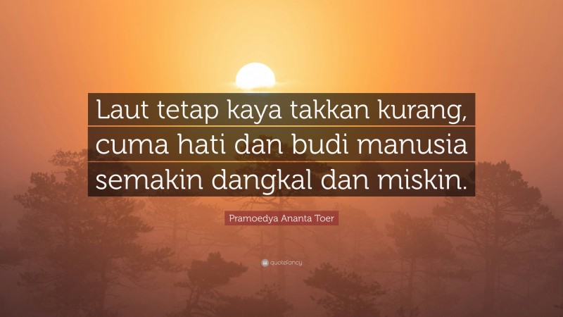 Pramoedya Ananta Toer Quote: “Laut tetap kaya takkan kurang, cuma hati dan budi manusia semakin dangkal dan miskin.”