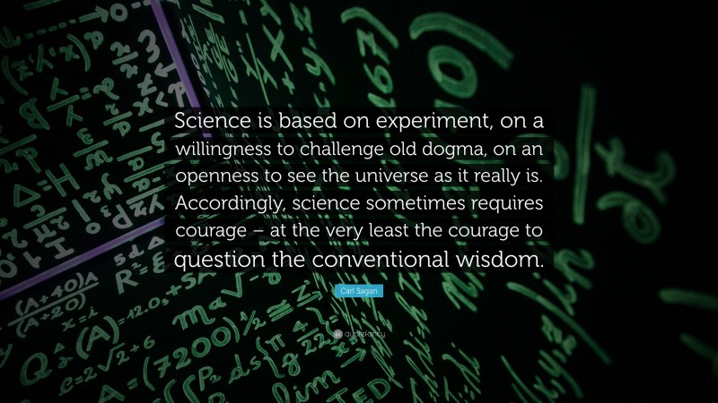 Carl Sagan Quote: “Science is based on experiment, on a willingness to challenge old dogma, on an openness to see the universe as it really is. Accordingly, science sometimes requires courage – at the very least the courage to question the conventional wisdom.”