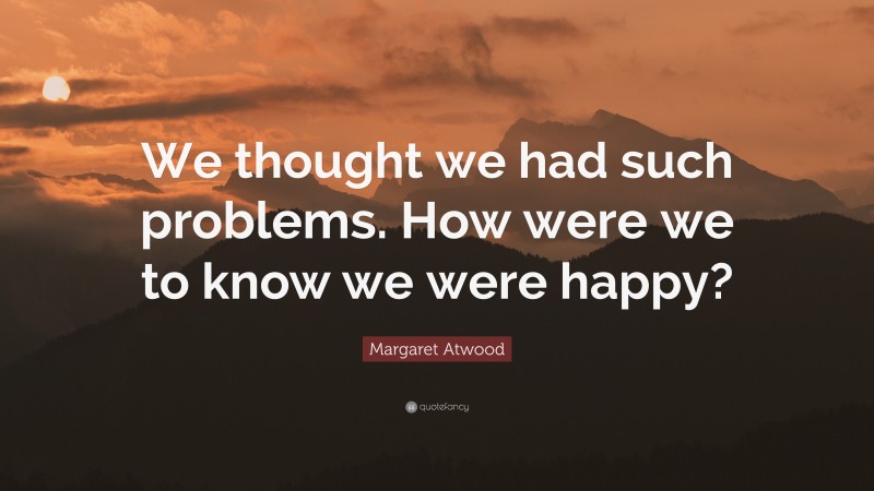 Margaret Atwood Quote: “We thought we had such problems. How were we to know we were happy?”