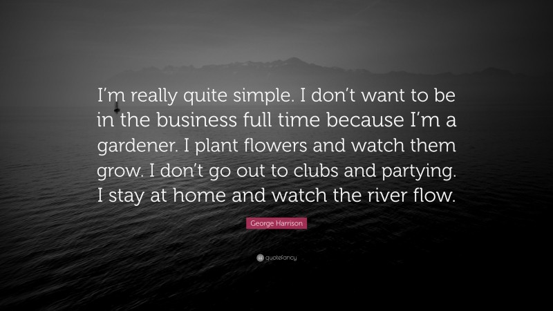 George Harrison Quote: “I’m really quite simple. I don’t want to be in the business full time because I’m a gardener. I plant flowers and watch them grow. I don’t go out to clubs and partying. I stay at home and watch the river flow.”