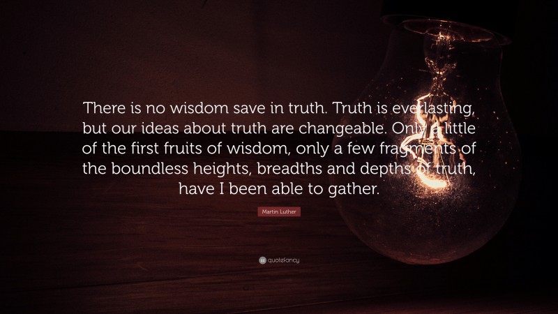 Martin Luther Quote: “There is no wisdom save in truth. Truth is everlasting, but our ideas about truth are changeable. Only a little of the first fruits of wisdom, only a few fragments of the boundless heights, breadths and depths of truth, have I been able to gather.”