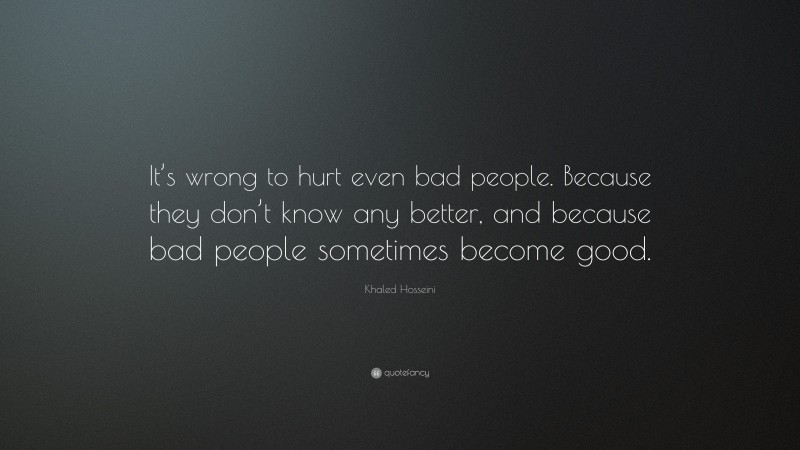 Khaled Hosseini Quote: “It’s wrong to hurt even bad people. Because they don’t know any better, and because bad people sometimes become good.”
