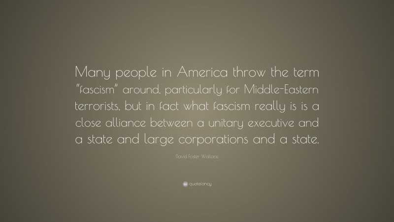 David Foster Wallace Quote: “Many people in America throw the term “fascism” around, particularly for Middle-Eastern terrorists, but in fact what fascism really is is a close alliance between a unitary executive and a state and large corporations and a state.”