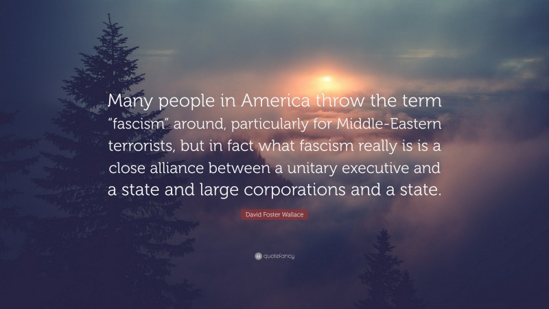 David Foster Wallace Quote: “Many people in America throw the term “fascism” around, particularly for Middle-Eastern terrorists, but in fact what fascism really is is a close alliance between a unitary executive and a state and large corporations and a state.”