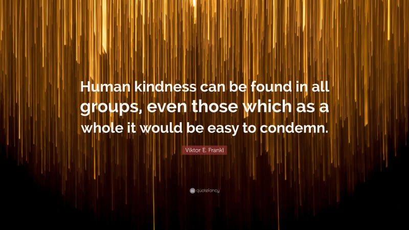 Viktor E. Frankl Quote: “Human kindness can be found in all groups, even those which as a whole it would be easy to condemn.”
