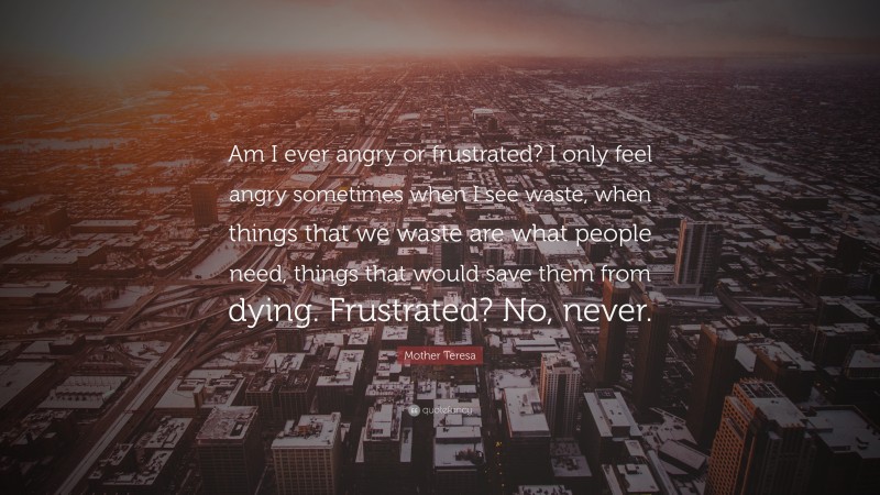 Mother Teresa Quote: “Am I ever angry or frustrated? I only feel angry sometimes when I see waste, when things that we waste are what people need, things that would save them from dying. Frustrated? No, never.”