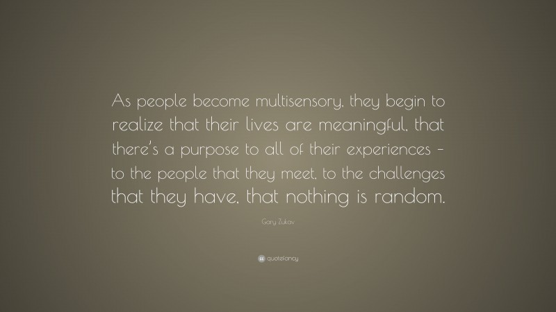 Gary Zukav Quote: “As people become multisensory, they begin to realize that their lives are meaningful, that there’s a purpose to all of their experiences – to the people that they meet, to the challenges that they have, that nothing is random.”
