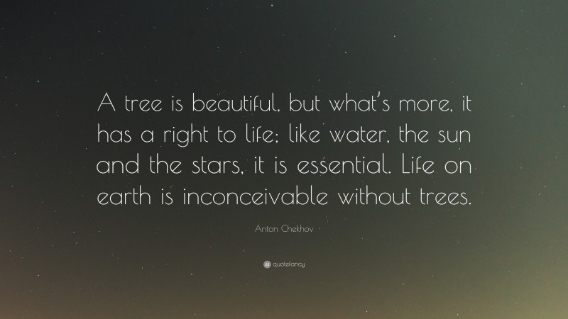 Anton Chekhov Quote: “A tree is beautiful, but what’s more, it has a right to life; like water, the sun and the stars, it is essential. Life on earth is inconceivable without trees.”