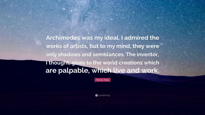 Nikola Tesla Quote: “Archimedes was my ideal. I admired the works of artists, but to my mind, they were only shadows and semblances. The inventor, I thought, gives to the world creations which are palpable, which live and work.”