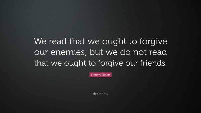 Francis Bacon Quote: “We read that we ought to forgive our enemies; but we do not read that we ought to forgive our friends.”